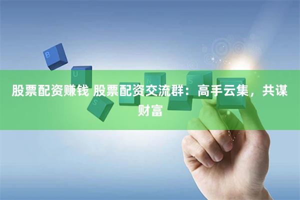 股票配资赚钱 股票配资交流群：高手云集，共谋财富