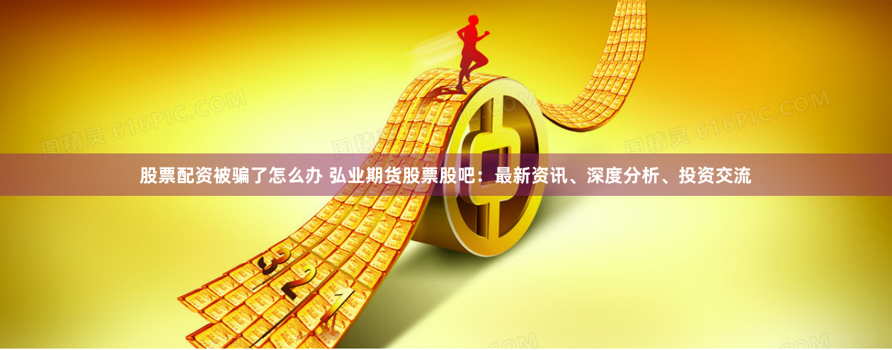 股票配资被骗了怎么办 弘业期货股票股吧：最新资讯、深度分析、投资交流