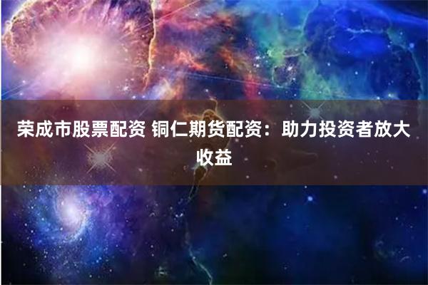 荣成市股票配资 铜仁期货配资：助力投资者放大收益