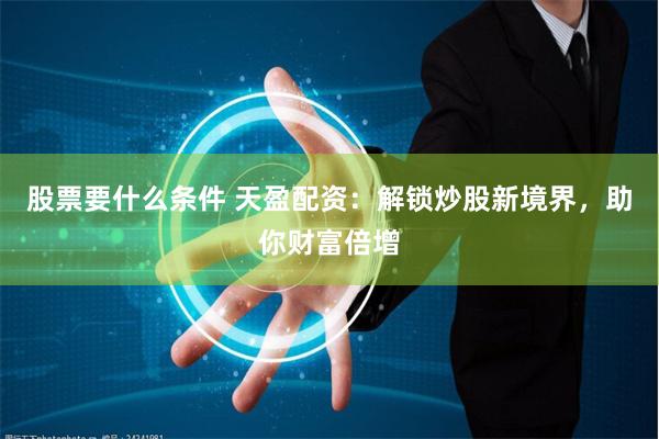 股票要什么条件 天盈配资：解锁炒股新境界，助你财富倍增